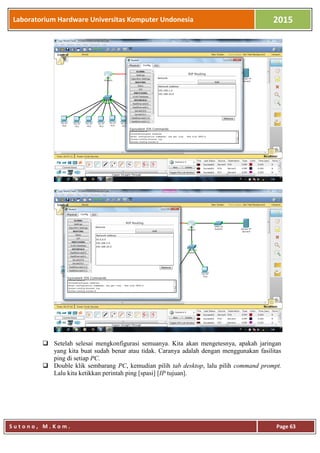 Laboratorium Hardware Universitas Komputer Undonesia 2015
S u t o n o , M . K o m . Page 63
 Setelah selesai mengkonfigurasi semuanya. Kita akan mengetesnya, apakah jaringan
yang kita buat sudah benar atau tidak. Caranya adalah dengan menggunakan fasilitas
ping di setiap PC.
 Double klik sembarang PC, kemudian pilih tab desktop, lalu pilih command prompt.
Lalu kita ketikkan perintah ping [spasi] [IP tujuan].
 