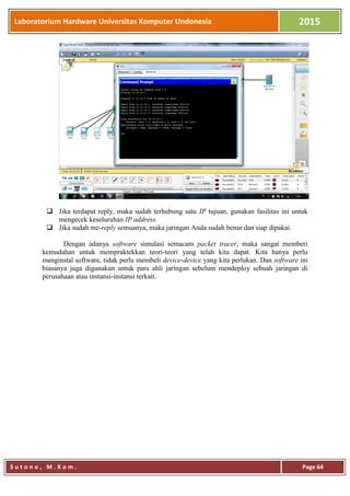 Laboratorium Hardware Universitas Komputer Undonesia 2015
S u t o n o , M . K o m . Page 64
 Jika terdapat reply, maka sudah terhubung satu IP tujuan, gunakan fasilitas ini untuk
mengecek keseluruhan IP address.
 Jika sudah me-reply semuanya, maka jaringan Anda sudah benar dan siap dipakai.
Dengan adanya software simulasi semacam packet tracer, maka sangat memberi
kemudahan untuk mempraktekkan teori-teori yang telah kita dapat. Kita hanya perlu
menginstal software, tidak perlu membeli device-device yang kita perlukan. Dan software ini
biasanya juga digunakan untuk para ahli jaringan sebelum mendeploy sebuah jaringan di
perusahaan atau instansi-instansi terkait.
 