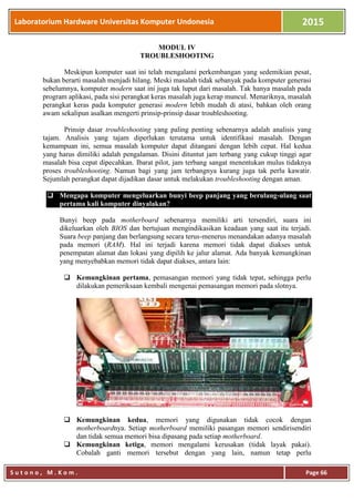 Laboratorium Hardware Universitas Komputer Undonesia 2015
S u t o n o , M . K o m . Page 66
MODUL IV
TROUBLESHOOTING
Meskipun komputer saat ini telah mengalami perkembangan yang sedemikian pesat,
bukan berarti masalah menjadi hilang. Meski masalah tidak sebanyak pada komputer generasi
sebelumnya, komputer modern saat ini juga tak luput dari masalah. Tak hanya masalah pada
program aplikasi, pada sisi perangkat keras masalah juga kerap muncul. Menariknya, masalah
perangkat keras pada komputer generasi modern lebih mudah di atasi, bahkan oleh orang
awam sekalipun asalkan mengerti prinsip-prinsip dasar troubleshooting.
Prinsip dasar troubleshooting yang paling penting sebenarnya adalah analisis yang
tajam. Analisis yang tajam diperlukan terutama untuk identifikasi masalah. Dengan
kemampuan ini, semua masalah komputer dapat ditangani dengan lebih cepat. Hal kedua
yang harus dimiliki adalah pengalaman. Disini dituntut jam terbang yang cukup tinggi agar
masalah bisa cepat dipecahkan. Ibarat pilot, jam terbang sangat menentukan mulus tidaknya
proses troubleshooting. Namun bagi yang jam terbangnya kurang juga tak perlu kawatir.
Sejumlah perangkat dapat dijadikan dasar untuk melakukan troubleshooting dengan aman.
 Mengapa komputer mengeluarkan bunyi beep panjang yang berulang-ulang saat
pertama kali komputer dinyalakan?
Bunyi beep pada motherboard sebenarnya memiliki arti tersendiri, suara ini
dikeluarkan oleh BIOS dan bertujuan mengindikasikan keadaan yang saat itu terjadi.
Suara beep panjang dan berlangsung secara terus-menerus menandakan adanya masalah
pada memori (RAM). Hal ini terjadi karena memori tidak dapat diakses untuk
penempatan alamat dan lokasi yang dipilih ke jalur alamat. Ada banyak kemungkinan
yang menyebabkan memori tidak dapat diakses, antara lain:
 Kemungkinan pertama, pemasangan memori yang tidak tepat, sehingga perlu
dilakukan pemeriksaan kembali mengenai pemasangan memori pada slotnya.
 Kemungkinan kedua, memori yang digunakan tidak cocok dengan
motherboardnya. Setiap motherboard memiliki pasangan memori sendirisendiri
dan tidak semua memori bisa dipasang pada setiap motherboard.
 Kemungkinan ketiga, memori mengalami kerusakan (tidak layak pakai).
Cobalah ganti memori tersebut dengan yang lain, namun tetap perlu
 