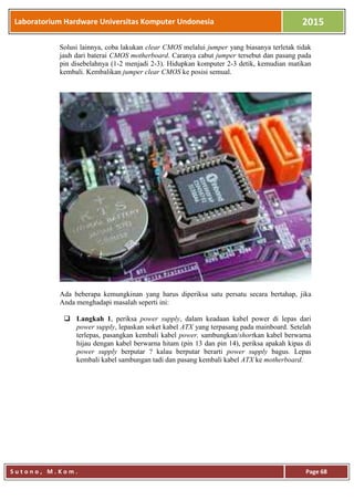Laboratorium Hardware Universitas Komputer Undonesia 2015
S u t o n o , M . K o m . Page 68
Solusi lainnya, coba lakukan clear CMOS melalui jumper yang biasanya terletak tidak
jauh dari baterai CMOS motherboard. Caranya cabut jumper tersebut dan pasang pada
pin disebelahnya (1-2 menjadi 2-3). Hidupkan komputer 2-3 detik, kemudian matikan
kembali. Kembalikan jumper clear CMOS ke posisi semual.
Ada beberapa kemungkinan yang harus diperiksa satu persatu secara bertahap, jika
Anda menghadapi masalah seperti ini:
 Langkah 1, periksa power supply, dalam keadaan kabel power di lepas dari
power supply, lepaskan soket kabel ATX yang terpasang pada mainboard. Setelah
terlepas, pasangkan kembali kabel power, sambungkan/shortkan kabel berwarna
hijau dengan kabel berwarna hitam (pin 13 dan pin 14), periksa apakah kipas di
power supply berputar ? kalau berputar berarti power supply bagus. Lepas
kembali kabel sambungan tadi dan pasang kembali kabel ATX ke motherboard.
 