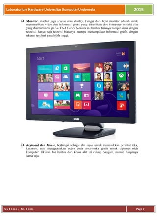 Laboratorium Hardware Universitas Komputer Undonesia 2015
S u t o n o , M . K o m . Page 7
 Monitor, disebut juga screen atau display. Fungsi dari layar monitor adalah untuk
menampilkan video dan informasi grafis yang dihasilkan dari komputer melalui alat
yang disebut kartu grafis (VGA Card). Monitor ini bentuk fisiknya hampir sama dengan
televisi, hanya saja televisi biasanya mampu menampilkan informasi grafis dengan
ukuran resolusi yang lebih tinggi.
 Keyboard dan Mouse, berfungsi sebagai alat input untuk memasukkan perintah teks,
karakter, atau menggerakkan objek pada antarmuka grafis untuk diproses oleh
komputer. Ukuran dan bentuk dari kedua alat ini cukup beragam, namun fungsinya
sama saja.
 