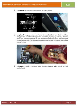 Laboratorium Hardware Universitas Komputer Undonesia 2015
S u t o n o , M . K o m . Page 71
 Langkah 4, periksa juga apakah switch on nya berfungsi.
 Langkah 5, bongkar motherboard tersebut secara hati-hati, coba Anda bersihkan
menggunakan tiner, kalau bisa gunakan tiner botol jangan yang di kaleng. Setelah
bersih lalu Anda keringkan. Cara lain membersihkan motherboard adalah dengan
mencuci motherboard tersebut dengan menggunakan deterjen, sampo atau bahan
pencuci piring.
 Langkah 6, ganti ic regulator yang terletak disekitar soket power ATX di
motherboard.
 