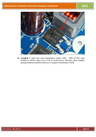 Laboratorium Hardware Universitas Komputer Undonesia 2015
S u t o n o , M . K o m . Page 72
 Langkah 7, ganti elco yang kapasitasnya sekitar 1000 – 3000 μF/10V yang
terletak di sekitar soket power ATX di motherboard. Hati-hati untuk bongkar
pasang komponen pastikan kabel power jangan tersambung ke listrik.
 