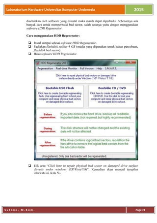 Laboratorium Hardware Universitas Komputer Undonesia 2015
S u t o n o , M . K o m . Page 74
disebabkan oleh software yang diinstal maka masih dapat diperbaiki. Sebenarnya ada
banyak cara untuk memperbaiki bad sector, salah satunya yaitu dengan menggunakan
software HDD Regenerator.
Cara menggunakan HDD Regenerator:
 Instal sampai selesai software HDD Regenerator.
 Sediakan flashdisk sekitar 4 GB (media yang digunakan untuk bahan percobaan,
flashdisk bad sector).
 Buka software HDD Regenerator.
 klik area “Click here to repair physical bad sector on damaged drive surface
directly under windows (XP/Vista/7/8)”. Kemudian akan muncul tampilan
dibawah ini. Klik No.
 