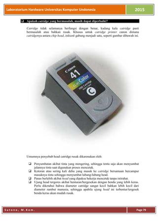 Laboratorium Hardware Universitas Komputer Undonesia 2015
S u t o n o , M . K o m . Page 79
 Apakah catridge yang bermasalah, masih dapat diperbaiki?
Catridge tidak selamanya berfungsi dengan benar, kadang kala catridge pasti
bermasalah atau bahkan rusak. Khusus untuk catridge printer canon dimana
catridgenya antara chip head, inktank gabung menjadi satu, seperti gambar dibawah ini.
Umumnya penyebab head catridge rusak dikarenakan oleh:
 Penyumbatan akibat tinta yang mengering, sehingga tentu saja akan menyumbat
jalannya tinta saat digunakan proses mencetak.
 Kotoran atau sering kali debu yang masuk ke catridge bersamaan bercampur
masuknya tinta sehingga menyumbat lubang-lubang head.
 Panas berlebih akibat head yang dipaksa bekerja mencetak tanpa istirahat.
 Ujung head tergores akibat benturan/bergesekan dengan benda yang lebih keras.
Perlu diketahui bahwa diameter catridge sangat kecil bahkan lebih kecil dari
diameter rambut manusia, sehingga apabila ujung head ini terbentur/tergesek
benda keras akan mudah rusak.
 