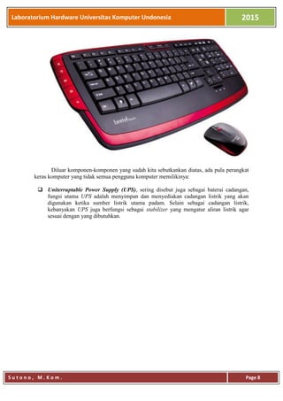 Laboratorium Hardware Universitas Komputer Undonesia 2015
S u t o n o , M . K o m . Page 8
Diluar komponen-komponen yang sudah kita sebutkankan diatas, ada pula perangkat
keras komputer yang tidak semua pengguna komputer memilikinya:
 Uniterruptable Power Supply (UPS), sering disebut juga sebagai baterai cadangan,
fungsi utama UPS adalah menyimpan dan menyediakan cadangan listrik yang akan
digunakan ketika sumber listrik utama padam. Selain sebagai cadangan listrik,
kebanyakan UPS juga berfungsi sebagai stabilizer yang mengatur aliran listrik agar
sesuai dengan yang dibutuhkan.
 