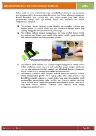 Laboratorium Hardware Universitas Komputer Undonesia 2015
S u t o n o , M . K o m . Page 80
Solusi untuk ini yaitu: head catridge yang tersumbat baik oleh tinta yang mengering
atau kotoran misalnya debu yang masuk bercampur tinta. Solusi sebenarnya tergantung
kondisi kerusakan head catridge dari yang ringan sampai yang berat. Gejala
penyumbatan catridge tentu saja ditandai dengan tidak keluarnya tinta dengan
sempurna saat mencetak.
 Penyumbatan ringan, lakukan proses cleaning menggunakan software dari
bawaan printer, jika masih belum juga bisa membantu lakukan proses deep
cleaning menggunakan software bawaan printer juga.
 Penyumbatan sedang, dengan menggunakan alat yang disebut dengan toolkit
penyedot catridge. Caranya pun mudah cukup pasang catridge yang bermasalah
pada toolkit kemudian sedot menggunakan suntikan.
 Penyumbatan berat, rendam head catridge dengan menggunakan cairan cleaner
(bukan sembarang cairan cleaner), saat merendam jangan sampai membasahi
chip catridge (untuk menghindari masalah yang lebih fatal). Lamanya tergantung
tingkat kerusakan juga menggunakan toolkit penyedot catridge.
 Penyumbatan extra berat, untuk yang satu ini tidak bisa secara mendetail. Namun,
intinya menggunakan printer canon (yang sudah tidak terpakai/rusak) yang
dimodifikasi diambil vakumnya. Vakum inilah yang akan dimanfaatkan untuk
membersihkan penyumbatan pada catridge, cara kerjanya dengan membuat
saluran sirkulasi aliran dengan menggunakan bantuan vakum printer canon bekas
yang telah dimodif tersebut. Membuat aliran sirkulasi disini dengan
menggunakan cairan cleaner.
 