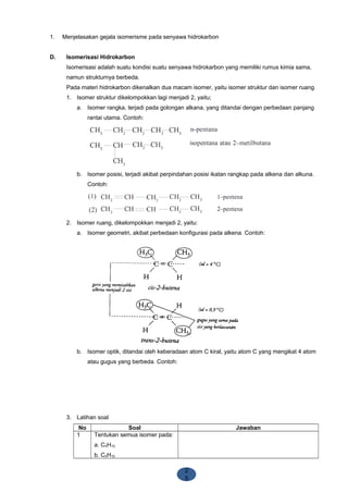 2
5
1. Menjelasakan gejala isomerisme pada senyawa hidrokarbon
D. Isomerisasi Hidrokarbon
Isomerisasi adalah suatu kondisi suatu senyawa hidrokarbon yang memiliki rumus kimia sama,
namun strukturnya berbeda.
Pada materi hidrokarbon dikenalkan dua macam isomer, yaitu isomer struktur dan isomer ruang.
1. Isomer struktur dikelompokkan lagi menjadi 2, yaitu;
a. Isomer rangka, terjadi pada golongan alkana, yang ditandai dengan perbedaan panjang
rantai utama. Contoh:
b. Isomer posisi, terjadi akibat perpindahan posisi ikatan rangkap pada alkena dan alkuna.
Contoh:
2. Isomer ruang, dikelompokkan menjadi 2, yaitu:
a. Isomer geometri, akibat perbedaan konfigurasi pada alkena. Contoh:
b. Isomer optik, ditandai oleh keberadaan atom C kiral, yaitu atom C yang mengikat 4 atom
atau gugus yang berbeda. Contoh:
3. Latihan soal
No Soal Jawaban
1 Tentukan semua isomer pada:
a. C5H12
b. C5H10
 