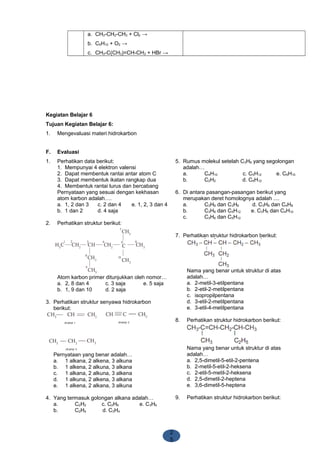 2
5
a. CH3-CH2-CH3 + Cl2 →
b. C5H10 + O2 →
c. CH3-C(CH3)=CH-CH3 + HBr →
Kegiatan Belajar 6
Tujuan Kegiatan Belajar 6:
1. Mengevaluasi materi hidrokarbon
F. Evaluasi
1. Perhatikan data berikut:
1. Mempunyai 4 elektron valensi
2. Dapat membentuk rantai antar atom C
3. Dapat membentuk ikatan rangkap dua
4. Membentuk rantai lurus dan bercabang
Pernyataan yang sesuai dengan kekhasan
atom karbon adalah….
a. 1, 2 dan 3 c. 2 dan 4 e. 1, 2, 3 dan 4
b. 1 dan 2 d. 4 saja
2. Perhatikan struktur berikut:
Atom karbon primer ditunjukkan oleh nomor…
a. 2, 8 dan 4 c. 3 saja e. 5 saja
b. 1, 9 dan 10 d. 2 saja
3. Perhatikan struktur senyawa hidrokarbon
berikut:
Pernyataan yang benar adalah…
a. 1 alkana, 2 alkena, 3 alkuna
b. 1 alkena, 2 alkuna, 3 alkana
c. 1 alkana, 2 alkuna, 3 alkena
d. 1 alkuna, 2 alkena, 3 alkana
e. 1 alkena, 2 alkana, 3 alkuna
4. Yang termasuk golongan alkana adalah…
a. C2H2 c. C2H6 e. C3H6
b. C2H4 d. C3H4
5. Rumus molekul setelah C3H6 yang segolongan
adalah…
a. C4H10 c. C5H12 e. C6H10
b. C2H2 d. C6H12
6. Di antara pasangan-pasangan berikut yang
merupakan deret homolognya adalah ....
a. C3H8 dan C3H6 d. C3H8 dan C4H8
b. C3H8 dan C5H12 e. C3H6 dan C4H10
c. C3H6 dan C5H12
7. Perhatikan struktur hidrokarbon berikut:
Nama yang benar untuk struktur di atas
adalah…
a. 2-metil-3-etilpentana
b. 2-etil-2-metilpentana
c. isopropilpentana
d. 3-etil-2-metilpentana
e. 3-etil-4-metilpentana
8. Perhatikan struktur hidrokarbon berikut:
Nama yang benar untuk struktur di atas
adalah…
a. 2,5-dimetil-5-etil-2-pentena
b. 2-metil-5-etil-2-heksena
c. 2-etil-5-metil-2-heksena
d. 2,5-dimetil-2-heptena
e. 3,6-dimetil-5-heptena
9. Perhatikan struktur hidrokarbon berikut:
 