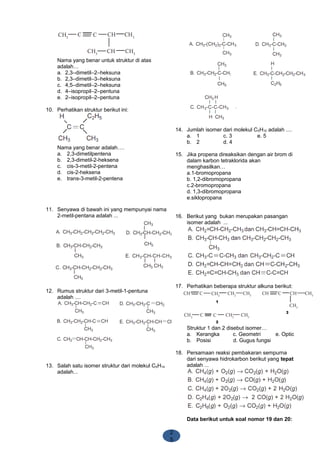2
5
Nama yang benar untuk struktur di atas
adalah…
a. 2,3–dimetil–2–heksuna
b. 2,3–dimetil–3–heksuna
c. 4,5–dimetil–2–heksuna
d. 4–isopropil–2–pentuna
e. 2–isopropil–2–pentuna
10. Perhatikan struktur berikut ini:
Nama yang benar adalah….
a. 2,3-dimetilpentena
b. 2,3-dimetil-2-heksena
c. cis-3-metil-2-pentena
d. cis-2-heksena
e. trans-3-metil-2-pentena
11. Senyawa di bawah ini yang mempunyai nama
2-metil-pentana adalah ...
12. Rumus struktur dari 3-metil-1-pentuna
adalah ....
13. Salah satu isomer struktur dari molekul C6H14
adalah...
14. Jumlah isomer dari molekul C5H10 adalah ....
a. 1 c. 3 e. 5
b. 2 d. 4
15. Jika propena direaksikan dengan air brom di
dalam karbon tetraklorida akan
menghasilkan…
a.1-bromopropana
b. 1,2-dibromopropana
c.2-bromopropana
d. 1,3-dibromopropana
e.siklopropana
16. Berikut yang bukan merupakan pasangan
isomer adalah ...
17. Perhatikan beberapa struktur alkuna berikut:
Struktur 1 dan 2 disebut isomer…
a. Kerangka c. Geometri e. Optic
b. Posisi d. Gugus fungsi
18. Persamaan reaksi pembakaran sempurna
dari senyawa hidrokarbon berikut yang tepat
adalah ...
Data berikut untuk soal nomor 19 dan 20:
 