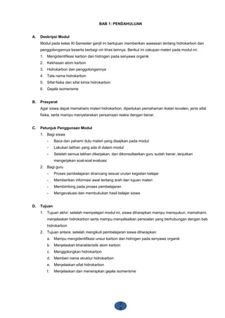2
5
BAB 1: PENDAHULUAN
A. Deskripsi Modul
Modul pada kelas XI Semester ganjil ini bertujuan memberikan wawasan tentang hidrokarbon dan
penggolongannya beserta berbagi ciri khas lainnya. Berikut ini cakupan materi pada modul ini:
1. Mengidentifikasi karbon dan hidrogen pada senyawa organik
2. Kekhasan atom karbon
3. Hidrokarbon dan penggolongannya
4. Tata nama hidrokarbon
5. Sifat fisika dan sifat kimia hidrokarbon
6. Gejala isomerisme
B. Prasyarat
Agar siswa dapat memahami materi hidrokarbon, diperlukan pemahaman ikatan kovalen, jenis sifat
fisika, serta mampu menyetarakan persamaan reaksi dengan benar.
C. Petunjuk Penggunaan Modul
1. Bagi siswa
- Baca dan pahami dulu materi yang disajikan pada modul
- Lakukan latihan yang ada di dalam modul
- Setelah semua latihan dikerjakan, dan dikonsultasikan guru sudah benar, lanjutkan
mengerjakan soal-soal evaluasi
2. Bagi guru
- Proses pembelajaran dirancang sesuai urutan kegiatan belajar
- Memberikan informasi awal tentang arah dan tujuan materi
- Membimbing pada proses pembelajaran
- Mengevaluasi dan membukukan hasil belajar siswa
D. Tujuan
1. Tujuan akhir: setelah mempelajari modul ini, siswa diharapkan mampu mensyukuri, memahami,
menjelaskan hidrokarbon serta mampu menyelsaikan persoalan yang berhubungan dengan bab
hidrokarbon
2. Tujuan antara: setelah mengikuti pembelajaran siswa diharapkan:
a. Mampu mengidentifikasi unsur karbon dan hidrogen pada senyawa organik
b. Menjelaskan kharakteristik atom karbon
c. Menggolongkan hidrokarbon
d. Memberi nama struktur hidrokarbon
e. Menjelaskan sifat hidrokarbon
f. Menjelaskan dan menerapkan gejala isomerisme
 