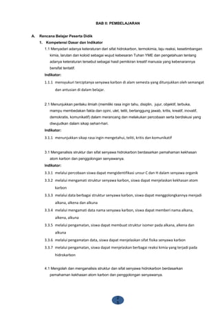 2
5
BAB II: PEMBELAJARAN
A. Rencana Belajar Peserta Didik
1. Kompetensi Dasar dan Indikator
1.1 Menyadari adanya keteraturan dari sifat hidrokarbon, termokimia, laju reaksi, kesetimbangan
kimia, larutan dan koloid sebagai wujud kebesaran Tuhan YME dan pengetahuan tentang
adanya keteraturan tersebut sebagai hasil pemikiran kreatif manusia yang kebenarannya
bersifat tentatif.
Indikator:
1.1.1 mensyukuri terciptanya senyawa karbon di alam semesta yang ditunjukkan oleh semangat
dan antusian di dalam belajar.
2.1 Menunjukkan perilaku ilmiah (memiliki rasa ingin tahu, disiplin, jujur, objektif, terbuka,
mampu membedakan fakta dan opini, ulet, teliti, bertanggung jawab, kritis, kreatif, inovatif,
demokratis, komunikatif) dalam merancang dan melakukan percobaan serta berdiskusi yang
diwujudkan dalam sikap sehari-hari.
Indikator:
3.1.1 menunjukkan sikap rasa ingin mengetahui, teliti, kritis dan komunikatif
3.1 Menganalisis struktur dan sifat senyawa hidrokarbon berdasarkan pemahaman kekhasan
atom karbon dan penggolongan senyawanya.
Indikator:
3.3.1 melalui percobaan siswa dapat mengidentifikasi unsur C dan H dalam senyawa organik
3.3.2 melalui mengamati struktur senyawa karbon, siswa dapat menjelaskan kekhasan atom
karbon
3.3.3 melalui data berbagai struktur senyawa karbon, siswa dapat menggolongkannya menjadi
alkana, alkena dan alkuna
3.3.4 melalui mengamati data nama senyawa karbon, siswa dapat memberi nama alkana,
alkena, alkuna
3.3.5 melalui pengamatan, siswa dapat membuat struktur isomer pada alkana, alkena dan
alkuna
3.3.6 melalui pengamatan data, siswa dapat menjelaskan sifat fisika senyawa karbon
3.3.7 melalui pengamatan, siswa dapat menjelaskan berbagai reaksi kimia yang terjadi pada
hidrokarbon
4.1 Mengolah dan menganalisis struktur dan sifat senyawa hidrokarbon berdasarkan
pemahaman kekhasan atom karbon dan penggolongan senyawanya.
 