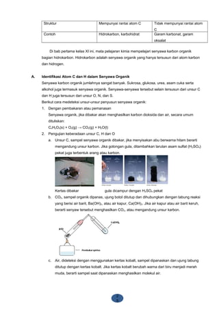 2
5
Struktur Mempunyai rantai atom C Tidak mempunyai rantai atom
C
Contoh Hidrokarbon, karbohidrat Garam karbonat, garam
oksalat
Di bab pertama kelas XI ini, mata pelajaran kimia mempelajari senyawa karbon organik
bagian hidrokarbon. Hidrokarbon adalah senyawa organik yang hanya tersusun dari atom karbon
dan hidrogen.
A. Identifikasi Atom C dan H dalam Senyawa Organik
Senyawa karbon organik jumlahnya sangat banyak. Sukrosa, glukosa, urea, asam cuka serta
alkohol juga termasuk senyawa organik. Senyawa-senyawa tersebut selain tersusun dari unsur C
dan H juga tersusun dari unsur O, N, dan S.
Berikut cara medeteksi unsur-unsur penyusun senyawa organik:
1. Dengan pembakaran atau pemanasan
Senyawa organik, jika dibakar akan menghasilkan karbon dioksida dan air, secara umum
dituliskan:
CxHyOz(s) + O2(g) → CO2(g) + H2O(l)
2. Pengujian keberadaan unsur C, H dan O
a. Unsur C, sampel senyawa organik dibakar, jika menyisakan abu berwarna hitam berarti
mengandung unsur karbon. Jika golongan gula, ditambahkan larutan asam sulfat (H2SO4)
pekat juga terbentuk arang atau karbon.
Kertas dibakar gula dicampur dengan H2SO4 pekat
b. CO2, sampel organik dipanas, ujung botol ditutup dan dihubungkan dengan tabung reaksi
yang berisi air barit, Ba(OH)2, atau air kapur, Ca(OH)2. Jika air kapur atau air barit keruh,
berarti senyaw tersebut menghasilkan CO2, atau mengandung unsur karbon.
c. Air, dideteksi dengan menggunakan kertas kobalt, sampel dipanaskan dan ujung tabung
ditutup dengan kertas kobalt. Jika kertas kobalt berubah warna dari biru menjadi merah
muda, berarti sampel saat dipanaskan menghasilkan molekul air.
 