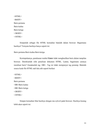 11 
<HTML> 
<BODY> 
Baris pertama 
Baris kedua 
Baris ketiga 
</BODY> 
</HTML> 
Simpanlah sebagai file HTML kemudian bukalah dalam browser. Bagaimana 
hasilnya? Ternyata hasilnya hanya seperti ini: 
Baris pertama Baris kedua Baris ketiga. 
Kesimpulannya, penekanan tombol Enter tidak menghasilkan baris dalam tampilan 
browser. Demikianlah sifat penulisan dokumen HTML. Lantas, bagaimana caranya 
membuat baris? Gunakanlah tag <BR>. Tag ini tidak mempunyai tag penutup. Bukalah 
source kode file HTML tadi lalu edit seperti berikut: 
<HTML> 
<BODY> 
Baris pertama 
<BR>Baris kedua 
<BR>Baris ketiga 
</BODY> 
</HTML> 
Simpan kemudian lihat hasilnya dengan me-refresh pada browser. Hasilnya kurang 
lebih akan seperti ini: 
 
