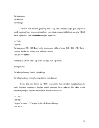 12 
Baris pertama 
Baris kedua 
Baris ketiga 
Membuat baris kalimat, gampang kan ? Tag <BR> tersebut dapat pula digunakan 
untuk membuat baris kosong, artinya baris yang tidak mempunyai kalimat apa-apa. Editlah 
sekali lagi source code latih4.htm menjadi seperti ini: 
<HTML> 
<BODY> 
Baris pertama<BR><BR>Baris kedua kosong, dan ini baris ketiga<BR><BR><BR>Baris 
keempat dan kelima kosong, dan ini baris keenam 
</BODY></HTML> 
Simpan lalu refresh sekali lagi maka hasilnya akan seperti ini: 
Baris pertama 
Baris kedua kosong, dan ini baris ketiga 
Baris keempat dan kelima kosong, dan ini baris keenam 
Di sini kita lihat bahwa tag <BR> yang ditulis dua kali akan menghasilkan dua 
baris, demikian seterusnya. Setelah pandai membuat baris, sekarang kita akan belajar 
membuat paragraf. Perhatikanlah contoh tulisan di bawah ini: 
<HTML> 
<BODY> 
Paragraf pertama <P>Paragraf kedua <P>Paragraf ketiga 
</BODY> 
 