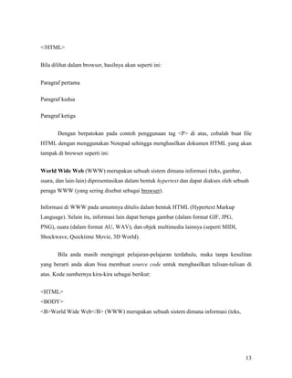 13 
</HTML> 
Bila dilihat dalam browser, hasilnya akan seperti ini: 
Paragraf pertama 
Paragraf kedua 
Paragraf ketiga 
Dengan berpatokan pada contoh penggunaan tag <P> di atas, cobalah buat file 
HTML dengan menggunakan Notepad sehingga menghasilkan dokumen HTML yang akan 
tampak di browser seperti ini: 
World Wide Web (WWW) merupakan sebuah sistem dimana informasi (teks, gambar, 
suara, dan lain-lain) dipresentasikan dalam bentuk hypertext dan dapat diakses oleh sebuah 
peraga WWW (yang sering disebut sebagai browser). 
Informasi di WWW pada umumnya ditulis dalam bentuk HTML (Hypertext Markup 
Language). Selain itu, informasi lain dapat berupa gambar (dalam format GIF, JPG, 
PNG), suara (dalam format AU, WAV), dan objek multimedia lainnya (seperti MIDI, 
Shockwave, Quicktime Movie, 3D World). 
Bila anda masih mengingat pelajaran-pelajaran terdahulu, maka tanpa kesulitan 
yang berarti anda akan bisa membuat source code untuk menghasilkan tulisan-tulisan di 
atas. Kode sumbernya kira-kira sebagai berikut: 
<HTML> 
<BODY> 
<B>World Wide Web</B> (WWW) merupakan sebuah sistem dimana informasi (teks, 
 