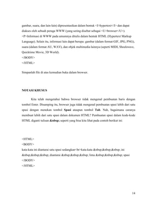 gambar, suara, dan lain-lain) dipresentasikan dalam bentuk <I>hypertext</I> dan dapat 
diakses oleh sebuah peraga WWW (yang sering disebut sebagai <U>browser</U>). 
<P>Informasi di WWW pada umumnya ditulis dalam bentuk HTML (Hypertext Markup 
Language). Selain itu, informasi lain dapat berupa: gambar (dalam format GIF, JPG, PNG), 
suara (dalam format AU, WAV), dan objek multimedia lainnya (seperti MIDI, Shockwave, 
Quicktime Movie, 3D World). 
</BODY> 
</HTML> 
14 
Simpanlah file di atas kemudian buka dalam browser. 
&OTASI KHUSUS 
Kita telah mengetahui bahwa browser tidak mengenal pembuatan baris dengan 
tombol Enter. Disamping itu, browser juga tidak mengenal pembuatan spasi lebih dari satu 
spasi dengan menekan tombol Spasi ataupun tombol Tab. Nah, bagaimana caranya 
membuat lebih dari satu spasi dalam dokumen HTML? Pembuatan spasi dalam kode-kode 
HTML diganti tulisan &nbsp; seperti yang bisa kita lihat pada contoh berikut ini: 
<HTML> 
<BODY> 
kata-kata ini diantarai satu spasi sedangkan<br>kata-kata &nbsp;&nbsp;&nbsp; ini 
&nbsp;&nbsp;&nbsp; diantarai &nbsp;&nbsp;&nbsp; lima &nbsp;&nbsp;&nbsp; spasi 
</BODY> 
</HTML> 
 