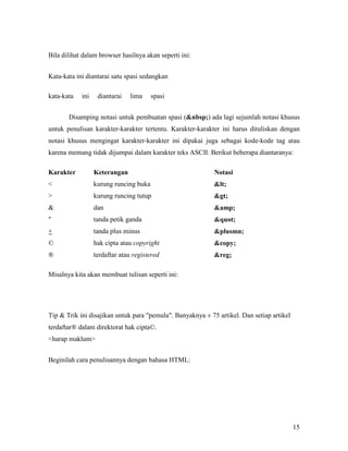 15 
Bila dilihat dalam browser hasilnya akan seperti ini: 
Kata-kata ini diantarai satu spasi sedangkan 
kata-kata ini diantarai lima spasi 
Disamping notasi untuk pembuatan spasi (&nbsp;) ada lagi sejumlah notasi khusus 
untuk penulisan karakter-karakter tertentu. Karakter-karakter ini harus dituliskan dengan 
notasi khusus mengingat karakter-karakter ini dipakai juga sebagai kode-kode tag atau 
karena memang tidak dijumpai dalam karakter teks ASCII. Berikut beberapa diantaranya: 
Karakter Keterangan &otasi 
< kurung runcing buka < 
> kurung runcing tutup > 
& dan &amp; 
" tanda petik ganda " 
+ tanda plus minus &plusmn; 
© hak cipta atau copyright &copy; 
® terdaftar atau registered &reg; 
Misalnya kita akan membuat tulisan seperti ini: 
Tip & Trik ini disajikan untuk para "pemula". Banyaknya ± 75 artikel. Dan setiap artikel 
terdaftar® dalam direktorat hak cipta©. 
<harap maklum> 
Beginilah cara penulisannya dengan bahasa HTML: 
 