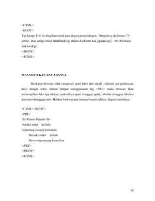 <HTML> 
<BODY> 
Tip &amp; Trik ini disajikan untuk para "pemula". Banyaknya &plusmn; 75 
artikel. Dan setiap artikel terdaftar&reg; dalam direktorat hak cipta&copy;. <br><harap 
maklum>. 
</BODY> 
</HTML> 
16 
ME&AMPILKA& APA ADA&YA 
Meskipun browser tidak mengenali spasi lebih dari sekali , tabulasi dan pembuatan 
baris dengan enter, namun dengan menggunakan tag <PRE> maka browser akan 
menampilkan teks apa adanya, maksudnya spasi dianggap spasi, tabulasi dianggap tabulasi 
dan enter dianggap enter. Bahkan font-nya pun muncul sesuai aslinya. Begini contohnya: 
<HTML><BODY> 
<PRE> 
<B>Pantun Petuah</B> 
Berakit-rakit ke hulu 
Bersenang-senang kemudian 
Bersakit-sakit dahulu 
Bersenang-senang kemudian 
</PRE> 
</BODY> 
</HTML> 
 
