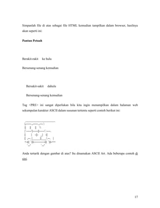 Simpanlah file di atas sebagai file HTML kemudian tampilkan dalam browser, hasilnya 
akan seperti ini: 
17 
Pantun Petuah 
Berakit-rakit ke hulu 
Bersenang-senang kemudian 
Bersakit-sakit dahulu 
Bersenang-senang kemudian 
Tag <PRE> ini sangat diperlukan bila kita ingin menampilkan dalam halaman web 
sekumpulan karakter ASCII dalam susunan tertentu seperti contoh berikut ini: 
___________________ 
|,-----.,-----.,---. 
|| || ||  
|`-----'|-----||-----`----. 
[ | -||- _| (| 
[ ,--. |_____||___/.--. | 
=-(( `))-----------(( `))-== 
`--' `--' 
Anda tertarik dengan gambar di atas? Itu dinamakan ASCII Art. Ada beberapa contoh di 
sini. 
 