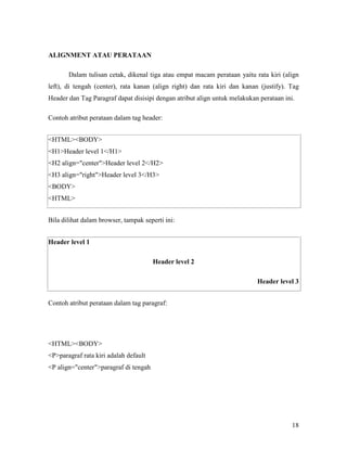 18 
ALIG&ME&T ATAU PERATAA& 
Dalam tulisan cetak, dikenal tiga atau empat macam perataan yaitu rata kiri (align 
left), di tengah (center), rata kanan (align right) dan rata kiri dan kanan (justify). Tag 
Header dan Tag Paragraf dapat disisipi dengan atribut align untuk melakukan perataan ini. 
Contoh atribut perataan dalam tag header: 
<HTML><BODY> 
<H1>Header level 1</H1> 
<H2 align="center">Header level 2</H2> 
<H3 align="right">Header level 3</H3> 
<BODY> 
<HTML> 
Bila dilihat dalam browser, tampak seperti ini: 
Header level 1 
Header level 2 
Header level 3 
Contoh atribut perataan dalam tag paragraf: 
<HTML><BODY> 
<P>paragraf rata kiri adalah default 
<P align="center">paragraf di tengah 
 