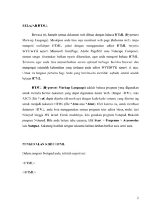 2 
BELAJAR HTML 
Dewasa ini, hampir semua dokumen web dibuat dengan bahasa HTML (Hypertext 
Mark-up Language). Meskipun anda bisa saja membuat web page (halaman web) tanpa 
mengerti sedikitpun HTML, yakni dengan menggunakan editor HTML berjenis 
WYSIWYG seperti Microsoft FrontPage, Adobe PageMill atau Netscape Composer, 
namun sangat disarankan bahkan nyaris diharuskan, agar anda mengerti bahasa HTML. 
Terutama agar anda bisa memanfaatkan secara optimal berbagai fasilitas browser dan 
mengingat sejumlah kelemahan yang terdapat pada editor WYSIWYG seperti di atas. 
Untuk itu langkah pertama bagi Anda yang bercita-cita memiliki website sendiri adalah 
belajar HTML. 
HTML (Hypertext Markup Language) adalah bahasa program yang digunakan 
untuk menulis format dokumen yang dapat digunakan dalam Web. Dengan HTML, teks 
ASCII (file *.txt) dapat dipoles (di-mark-up) dengan kode-kode tertentu yang disebut tag 
untuk menjadi dokumen HTML (file *.htm atau *.html). Oleh karena itu, untuk membuat 
dokumen HTML, anda bisa menggunakan semua program teks editor biasa, mulai dari 
Notepad hingga MS Word. Untuk mudahnya, kita gunakan program Notepad. Bukalah 
program Notepad. Bila anda belum tahu caranya, klik Start > Programs > Accessories 
lalu &otepad. Sekarang ikutilah dengan seksama latihan-latihan berikut satu demi satu. 
PE&GE&ALA& KODE HTML 
Dalam program Notepad anda, tulislah seperti ini: 
<HTML> 
</HTML> 
 