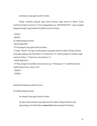21 
pertamanya yang agak masuk ke dalam. 
Kedua, membuat paragraf yang semua barisnya agak masuk ke dalam. Untuk 
membuat paragraf semacam ini kita menggunakan tag <BLOCKQUOTE> yang mengapit 
paragraf-paragraf yang hendak kita jadikan masuk ke dalam. 
<HTML> 
<BODY> 
Ini adalah paragraf normal 
<BLOCKQUOTE> 
<P>Ini paragraf yang agak masuk ke dalam. 
<P align="justify">Ini juga contoh paragraf yang agak masuk ke dalam. Dengan kalimat 
yang agak panjang, kita lihat bahwa <b>semua baris</b> dalam paragraf ini letaknya agak 
masuk ke dalam. <i>Sama rata sama jauhnya</i>. 
</BLOCKQUOTE> 
<P>Nah, paragraf ini kembali normal, karena tag <i>blockquote</i> sudah berlalu alias 
sudah ditutup di atas. Ngerti, kan? 
</BODY> 
</HTML> 
Beginilah tampilannya dalam browser: 
Ini adalah paragraf normal 
Ini paragraf yang agak masuk ke dalam. 
Ini juga contoh paragraf yang agak masuk ke dalam. Dengan kalimat yang 
agak panjang, kita lihat bahwa semua baris dalam paragraf ini letaknya 
 