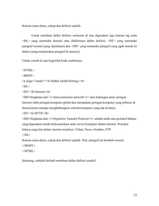 23 
Karena cuma demo, cukup dua definisi sajalah. 
Untuk membuat daftar definisi semacam di atas digunakan tiga macam tag yaitu 
<DL> yang menandai dimulai atau diakhirinya daftar definisi, <DT> yang menandai 
paragraf normal (yang dijelaskan) dan <DD> yang menandai paragraf yang agak masuk ke 
dalam (yang menjelaskan paragraf di atasnya). 
Untuk contoh di atas beginilah kode sumbernya: 
<HTML> 
<BODY> 
<p align="center"><b>Daftar Istilah Penting:</b> 
<DL> 
<DT><B>Internet</b> 
<DD>Singkatan dari <i>interconnection network</i> atau hubungan antar jaringan. 
Internet ialah jaringan komputer global dan merupakan jaringan komputer yang terbesar di 
dunia karena mampu menghubungkan seluruh komputer yang ada di dunia. 
<DT><b>HTTP</B> 
<DD>Singkatan dari <i>Hypertext Transfer Protocol</i> adalah salah satu protokol bahasa 
yang digunakan untuk berkomunikasi antar server komputer dalam internet. Protokol 
bahasa yang lain dalam internet misalnya: Telnet, News, Gropher, FTP. 
</DL> 
Karena cuma demo, cukup dua definisi sajalah. Nah, paragraf ini kembali normal. 
</BODY> 
</HTML> 
Sekarang, cobalah berlatih membuat daftar definisi sendiri! 
 