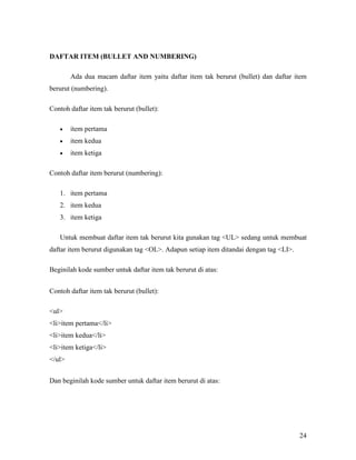 24 
DAFTAR ITEM (BULLET A&D &UMBERI&G) 
Ada dua macam daftar item yaitu daftar item tak berurut (bullet) dan daftar item 
berurut (numbering). 
Contoh daftar item tak berurut (bullet): 
• item pertama 
• item kedua 
• item ketiga 
Contoh daftar item berurut (numbering): 
1. item pertama 
2. item kedua 
3. item ketiga 
Untuk membuat daftar item tak berurut kita gunakan tag <UL> sedang untuk membuat 
daftar item berurut digunakan tag <OL>. Adapun setiap item ditandai dengan tag <LI>. 
Beginilah kode sumber untuk daftar item tak berurut di atas: 
Contoh daftar item tak berurut (bullet): 
<ul> 
<li>item pertama</li> 
<li>item kedua</li> 
<li>item ketiga</li> 
</ul> 
Dan beginilah kode sumber untuk daftar item berurut di atas: 
 