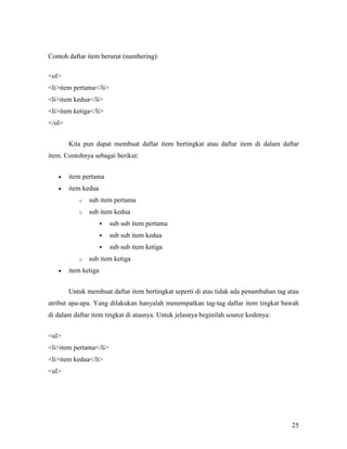 25 
Contoh daftar item berurut (numbering): 
<ol> 
<li>item pertama</li> 
<li>item kedua</li> 
<li>item ketiga</li> 
</ol> 
Kita pun dapat membuat daftar item bertingkat atau daftar item di dalam daftar 
item. Contohnya sebagai berikut: 
• item pertama 
• item kedua 
o sub item pertama 
o sub item kedua 
 sub sub item pertama 
 sub sub item kedua 
 sub sub item ketiga 
o sub item ketiga 
• item ketiga 
Untuk membuat daftar item bertingkat seperti di atas tidak ada penambahan tag atau 
atribut apa-apa. Yang dilakukan hanyalah menempatkan tag-tag daftar item tingkat bawah 
di dalam daftar item tingkat di atasnya. Untuk jelasnya beginilah source kodenya: 
ul 
liitem pertama/li 
liitem kedua/li 
ul 
 