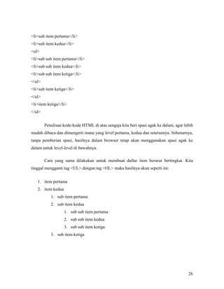 26 
lisub item pertama/li 
lisub item kedua/li 
ul 
lisub sub item pertama/li 
lisub sub item kedua/li 
lisub sub item ketiga/li 
/ul 
lisub item ketiga/li 
/ul 
liitem ketiga/li 
/ul 
Penulisan kode-kode HTML di atas sengaja kita beri spasi agak ke dalam, agar lebih 
mudah dibaca dan dimengerti mana yang level pertama, kedua dan seterusnya. Sebenarnya, 
tanpa pemberian spasi, hasilnya dalam browser tetap akan menggunakan spasi agak ke 
dalam untuk level-level di bawahnya. 
Cara yang sama dilakukan untuk membuat daftar item berurut bertingkat. Kita 
tinggal mengganti tag UL dengan tag OL maka hasilnya akan seperti ini: 
1. item pertama 
2. item kedua 
1. sub item pertama 
2. sub item kedua 
1. sub sub item pertama 
2. sub sub item kedua 
3. sub sub item ketiga 
3. sub item ketiga 
 