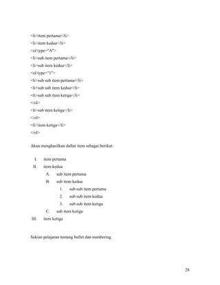 28 
liitem pertama/li 
liitem kedua/li 
ol type=A 
lisub item pertama/li 
lisub item kedua/li 
ol type=1 
lisub sub item pertama/li 
lisub sub item kedua/li 
lisub sub item ketiga/li 
/ol 
lisub item ketiga/li 
/ol 
liitem ketiga/li 
/ol 
Akan menghasilkan daftar item sebagai berikut: 
I. item pertama 
II. item kedua 
A. sub item pertama 
B. sub item kedua 
1. sub sub item pertama 
2. sub sub item kedua 
3. sub sub item ketiga 
C. sub item ketiga 
III. item ketiga 
Sekian pelajaran tentang bullet dan numbering. 
 