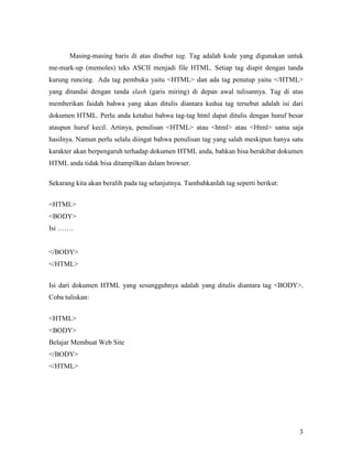 Masing-masing baris di atas disebut tag. Tag adalah kode yang digunakan untuk 
me-mark-up (memoles) teks ASCII menjadi file HTML. Setiap tag diapit dengan tanda 
kurung runcing. Ada tag pembuka yaitu <HTML> dan ada tag penutup yaitu </HTML> 
yang ditandai dengan tanda slash (garis miring) di depan awal tulisannya. Tag di atas 
memberikan faidah bahwa yang akan ditulis diantara kedua tag tersebut adalah isi dari 
dokumen HTML. Perlu anda ketahui bahwa tag-tag html dapat ditulis dengan huruf besar 
ataupun huruf kecil. Artinya, penulisan <HTML> atau <html> atau <Html> sama saja 
hasilnya. Namun perlu selalu diingat bahwa penulisan tag yang salah meskipun hanya satu 
karakter akan berpengaruh terhadap dokumen HTML anda, bahkan bisa berakibat dokumen 
HTML anda tidak bisa ditampilkan dalam browser. 
3 
Sekarang kita akan beralih pada tag selanjutnya. Tambahkanlah tag seperti berikut: 
<HTML> 
<BODY> 
Isi ……. 
</BODY> 
</HTML> 
Isi dari dokumen HTML yang sesungguhnya adalah yang ditulis diantara tag <BODY>. 
Coba tuliskan: 
<HTML> 
<BODY> 
Belajar Membuat Web Site 
</BODY> 
</HTML> 
 