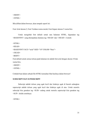 31 
/BODY 
/HTML 
Bila dilihat dalam browser, akan tampak seperti ini: 
Font Arial ukuran 2, Font Verdana warna merah, Font Impact ukuran 5 warna biru 
Untuk mengubah font default untuk satu halaman HTML, digunakan tag 
BASEFONT yang ditempatkan diantara tag HEAD dan /HEAD. Contoh: 
HTML 
HEAD 
BASEFONT FACE=arial SIZE=10 COLOR=blue 
/HEAD 
BODY 
Font default untuk semua tulisan pada halaman ini adalah font arial dengan ukuran 10 dan 
warna biru. 
/BODY 
/HTML 
Cobalah buat dalam sebuah file HTML kemudian lihat hasilnya dalam browser! 
SUBSCRIPT DA SUPERSCRIPT 
Subscript adalah tulisan yang agak kecil dan letaknya agak di bawah sedangkan 
superscript adalah tulisan yang agak kecil dan letaknya agak di atas. Untuk menulis 
subscript kita gunakan tag SUB sedang untuk menulis superscript kita gunakan tag 
SUP. Inilah contohnya: 
HTML 
 
