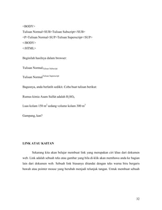32 
BODY 
Tulisan NormalSUBTulisan Subscript/SUB 
PTulisan NormalSUPTulisan Superscript/SUP 
/BODY 
/HTML 
Beginilah hasilnya dalam browser: 
Tulisan NormalTulisan Subscript 
Tulisan NormalTulisan Superscript 
Bagusnya, anda berlatih sedikit. Coba buat tulisan berikut: 
Rumus kimia Asam Sulfat adalah H2SO4 
Luas kolam 150 m2 sedang volume kolam 300 m3 
Gampang, kan? 
LIK ATAU KAITA 
Sekarang kita akan belajar membuat link yang merupakan ciri khas dari dokumen 
web. Link adalah sebuah teks atau gambar yang bila di-klik akan membawa anda ke bagian 
lain dari dokumen web. Sebuah link biasanya ditandai dengan teks warna biru bergaris 
bawah atau pointer mouse yang berubah menjadi telunjuk tangan. Untuk membuat sebuah 
 