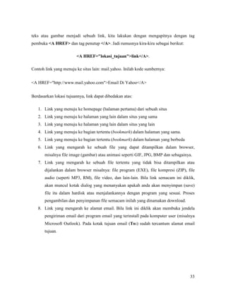 teks atau gambar menjadi sebuah link, kita lakukan dengan mengapitnya dengan tag 
pembuka A HREF dan tag penutup /A. Jadi rumusnya kira-kira sebagai berikut: 
33 
A HREF=lokasi_tujuanlink/A. 
Contoh link yang menuju ke situs lain: mail.yahoo. Inilah kode sumbernya: 
A HREF=http://www.mail.yahoo.comEmail Di Yahoo/A 
Berdasarkan lokasi tujuannya, link dapat dibedakan atas: 
1. Link yang menuju ke homepage (halaman pertama) dari sebuah situs 
2. Link yang menuju ke halaman yang lain dalam situs yang sama 
3. Link yang menuju ke halaman yang lain dalam situs yang lain 
4. Link yang menuju ke bagian tertentu (bookmark) dalam halaman yang sama. 
5. Link yang menuju ke bagian tertentu (bookmark) dalam halaman yang berbeda 
6. Link yang mengarah ke sebuah file yang dapat ditampilkan dalam browser, 
misalnya file image (gambar) atau animasi seperti GIF, JPG, BMP dan sebagainya. 
7. Link yang mengarah ke sebuah file tertentu yang tidak bisa ditampilkan atau 
dijalankan dalam browser misalnya: file program (EXE), file kompresi (ZIP), file 
audio (seperti MP3, RM), file video, dan lain-lain. Bila link semacam ini diklik, 
akan muncul kotak dialog yang menanyakan apakah anda akan menyimpan (save) 
file itu dalam hardisk atau menjalankannya dengan program yang sesuai. Proses 
pengambilan dan penyimpanan file semacam inilah yang dinamakan download. 
8. Link yang mengarah ke alamat email. Bila link ini diklik akan membuka jendela 
pengiriman email dari program email yang terinstall pada komputer user (misalnya 
Microsoft Outlook). Pada kotak tujuan email (To:) sudah tercantum alamat email 
tujuan. 
 