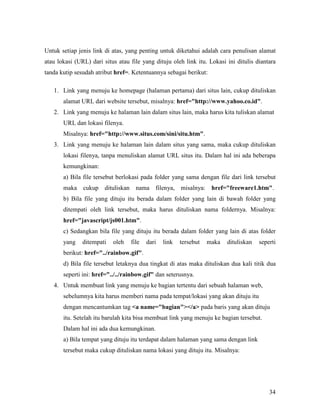 Untuk setiap jenis link di atas, yang penting untuk diketahui adalah cara penulisan alamat 
atau lokasi (URL) dari situs atau file yang dituju oleh link itu. Lokasi ini ditulis diantara 
tanda kutip sesudah atribut href=. Ketentuannya sebagai berikut: 
1. Link yang menuju ke homepage (halaman pertama) dari situs lain, cukup dituliskan 
34 
alamat URL dari website tersebut, misalnya: href=http://www.yahoo.co.id. 
2. Link yang menuju ke halaman lain dalam situs lain, maka harus kita tuliskan alamat 
URL dan lokasi filenya. 
Misalnya: href=http://www.situs.com/sini/situ.htm. 
3. Link yang menuju ke halaman lain dalam situs yang sama, maka cukup dituliskan 
lokasi filenya, tanpa menuliskan alamat URL situs itu. Dalam hal ini ada beberapa 
kemungkinan: 
a) Bila file tersebut berlokasi pada folder yang sama dengan file dari link tersebut 
maka cukup dituliskan nama filenya, misalnya: href=freeware1.htm. 
b) Bila file yang dituju itu berada dalam folder yang lain di bawah folder yang 
ditempati oleh link tersebut, maka harus dituliskan nama foldernya. Misalnya: 
href=javascript/js001.htm. 
c) Sedangkan bila file yang dituju itu berada dalam folder yang lain di atas folder 
yang ditempati oleh file dari link tersebut maka dituliskan seperti 
berikut: href=../rainbow.gif. 
d) Bila file tersebut letaknya dua tingkat di atas maka dituliskan dua kali titik dua 
seperti ini: href=../../rainbow.gif dan seterusnya. 
4. Untuk membuat link yang menuju ke bagian tertentu dari sebuah halaman web, 
sebelumnya kita harus memberi nama pada tempat/lokasi yang akan dituju itu 
dengan mencantumkan tag a name=bagian/a pada baris yang akan dituju 
itu. Setelah itu barulah kita bisa membuat link yang menuju ke bagian tersebut. 
Dalam hal ini ada dua kemungkinan. 
a) Bila tempat yang dituju itu terdapat dalam halaman yang sama dengan link 
tersebut maka cukup dituliskan nama lokasi yang dituju itu. Misalnya: 
 