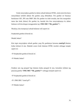 Untuk menyisipkan gambar ke dalam sebuah halaman HTML, mula-mula kita harus 
menyediakan terlebih dahulu file gambar yang dibutuhkan. File gambar ini biasanya 
berekstensi GIF, JPG atau BMP. Bila file gambar itu telah tersedia, dan kita mengetahui 
nama dan letak (lokasi) file gambar itu, barulah kita bisa menyisipkannya ke dalam 
halaman web kita dengan menggunakan tag IMG SRC=file_gambar. 
36 
Misalnya, kita mempunyai sebuah halaman web seperti ini: 
Sisipkanlah gambar di bawah ini: 
Mudah, bukan? 
Kita ingin menyisipkan sebuah gambar yang file gambarnya bernama email.gif diantara 
kedua kalimat di atas. Bukalah source kode halaman HTML tersebut sehingga tampak 
seperti ini: 
PSisipkanlah gambar di bawah ini: 
PMudah, bukan? 
Sisipkan satu tag paragraf lagi diantara kedua paragraf di atas, kemudian tuliskan tag 
penyisip gambar IMG SRC=file_gambar sehingga menjadi seperti ini: 
PSisipkanlah gambar di bawah ini: 
PIMG SRC=email.gif 
PMudah, bukan? 
 