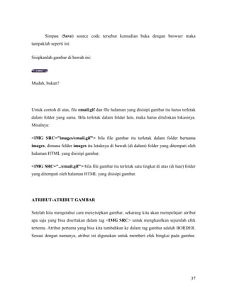 Simpan (Save) source code tersebut kemudian buka dengan browser maka 
37 
tampaklah seperti ini: 
Sisipkanlah gambar di bawah ini: 
Mudah, bukan? 
Untuk contoh di atas, file email.gif dan file halaman yang disisipi gambar itu harus terletak 
dalam folder yang sama. Bila terletak dalam folder lain, maka harus dituliskan lokasinya. 
Misalnya: 
IMG SRC=images/email.gif bila file gambar itu terletak dalam folder bernama 
images, dimana folder images itu letaknya di bawah (di dalam) folder yang ditempati oleh 
halaman HTML yang disisipi gambar. 
IMG SRC=../email.gif bila file gambar itu terletak satu tingkat di atas (di luar) folder 
yang ditempati oleh halaman HTML yang disisipi gambar. 
ATRIBUT-ATRIBUT GAMBAR 
Setelah kita mengetahui cara menyisipkan gambar, sekarang kita akan mempelajari atribut 
apa saja yang bisa disertakan dalam tag IMG SRC untuk menghasilkan sejumlah efek 
tertentu. Atribut pertama yang bisa kita tambahkan ke dalam tag gambar adalah BORDER. 
Sesuai dengan namanya, atribut ini digunakan untuk memberi efek bingkai pada gambar. 
 