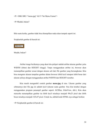 39 
PIMG SRC=menu.jpg ALT=Ini Menu Utama 
PMudah, bukan? 
Bila suatu ketika, gambar tidak bisa ditampilkan maka akan tampak seperti ini: 
Sisipkanlah gambar di bawah ini: 
Mudah, bukan? 
Atribut image berikutnya yang akan kita pelajari adalah atribut ukuran gambar yaitu 
WIDTH (lebar) dan HEIGHT (tinggi). Tanpa menggunakan atribut ini, browser akan 
menampilkan gambar sesuai dengan ukuran asli dari file gambar yang bersangkutan. Kita 
bisa mengatur ukuran tampilan gambar dalam browser lebih kecil ataupun lebih besar dari 
ukuran aslinya dengan menggunakan atribut WIDTH dan HEIGHT tersebut. 
Kita masih mengambil contoh gambar menu.jpg di atas. Ukuran gambar yang 
sebenarnya dari file jpg ini adalah kecil (ukuran suatu gambar bisa kita ketahui dengan 
menggunakan program penampil gambar seperti ACDSee, IrfanView, dsb.). Kita akan 
mencoba menampilkan gambar itu lebih kecil misalnya menjadi 99x25 pixel dan lebih 
besar misalnya menjadi 165x47 pixel. Untuk itu, editlah kode HTML-nya sebagai berikut: 
PSisipkanlah gambar di bawah ini: 
 