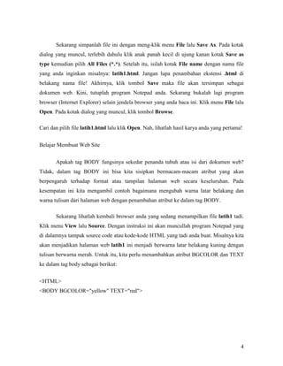 Sekarang simpanlah file ini dengan meng-klik menu File lalu Save As. Pada kotak 
dialog yang muncul, terlebih dahulu klik anak panah kecil di ujung kanan kotak Save as 
type kemudian pilih All Files (*.*). Setelah itu, isilah kotak File name dengan nama file 
yang anda inginkan misalnya: latih1.html. Jangan lupa penambahan ekstensi .html di 
belakang nama file! Akhirnya, klik tombol Save maka file akan tersimpan sebagai 
dokumen web. Kini, tutuplah program Notepad anda. Sekarang bukalah lagi program 
browser (Internet Explorer) selain jendela browser yang anda baca ini. Klik menu File lalu 
Open. Pada kotak dialog yang muncul, klik tombol Browse. 
Cari dan pilih file latih1.html lalu klik Open. Nah, lihatlah hasil karya anda yang pertama! 
4 
Belajar Membuat Web Site 
Apakah tag BODY fungsinya sekedar penanda tubuh atau isi dari dokumen web? 
Tidak, dalam tag BODY ini bisa kita sisipkan bermacam-macam atribut yang akan 
berpengaruh terhadap format atau tampilan halaman web secara keseluruhan. Pada 
kesempatan ini kita mengambil contoh bagaimana mengubah warna latar belakang dan 
warna tulisan dari halaman web dengan penambahan atribut ke dalam tag BODY. 
Sekarang lihatlah kembali browser anda yang sedang menampilkan file latih1 tadi. 
Klik menu View lalu Source. Dengan instruksi ini akan muncullah program Notepad yang 
di dalamnya tampak source code atau kode-kode HTML yang tadi anda buat. Misalnya kita 
akan menjadikan halaman web latih1 ini menjadi berwarna latar belakang kuning dengan 
tulisan berwarna merah. Untuk itu, kita perlu menambahkan atribut BGCOLOR dan TEXT 
ke dalam tag body sebagai berikut: 
<HTML> 
<BODY BGCOLOR="yellow" TEXT="red"> 
 