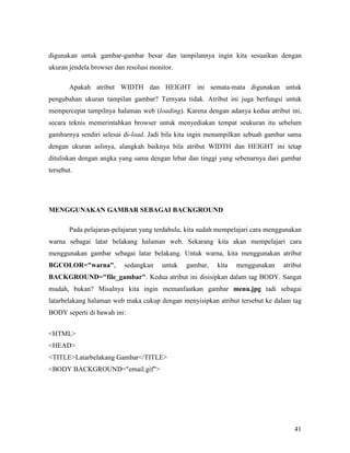 digunakan untuk gambar-gambar besar dan tampilannya ingin kita sesuaikan dengan 
ukuran jendela browser dan resolusi monitor. 
Apakah atribut WIDTH dan HEIGHT ini semata-mata digunakan untuk 
pengubahan ukuran tampilan gambar? Ternyata tidak. Atribut ini juga berfungsi untuk 
mempercepat tampilnya halaman web (loading). Karena dengan adanya kedua atribut ini, 
secara teknis memerintahkan browser untuk menyediakan tempat seukuran itu sebelum 
gambarnya sendiri selesai di-load. Jadi bila kita ingin menampilkan sebuah gambar sama 
dengan ukuran aslinya, alangkah baiknya bila atribut WIDTH dan HEIGHT ini tetap 
dituliskan dengan angka yang sama dengan lebar dan tinggi yang sebenarnya dari gambar 
tersebut. 
41 
MEGGUAKA GAMBAR SEBAGAI BACKGROUD 
Pada pelajaran-pelajaran yang terdahulu, kita sudah mempelajari cara menggunakan 
warna sebagai latar belakang halaman web. Sekarang kita akan mempelajari cara 
menggunakan gambar sebagai latar belakang. Untuk warna, kita menggunakan atribut 
BGCOLOR=warna, sedangkan untuk gambar, kita menggunakan atribut 
BACKGROUD=file_gambar. Kedua atribut ini disisipkan dalam tag BODY. Sangat 
mudah, bukan? Misalnya kita ingin memanfaatkan gambar menu.jpg tadi sebagai 
latarbelakang halaman web maka cukup dengan menyisipkan atribut tersebut ke dalam tag 
BODY seperti di bawah ini: 
HTML 
HEAD 
TITLELatarbelakang Gambar/TITLE 
BODY BACKGROUND=email.gif 
 