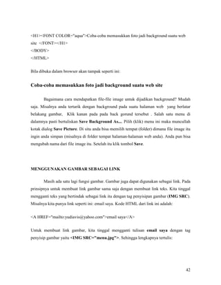 42 
H1FONT COLOR=aquaCoba-coba memasukkan foto jadi background suatu web 
site /FONT/H1 
/BODY 
/HTML 
Bila dibuka dalam browser akan tampak seperti ini: 
Coba-coba memasukkan foto jadi background suatu web site 
Bagaimana cara mendapatkan file-file image untuk dijadikan background? Mudah 
saja. Misalnya anda tertarik dengan background pada suatu halaman web yang berlatar 
belakang gambar, Klik kanan pada pada back gorund tersebut . Salah satu menu di 
dalamnya pasti bertuliskan Save Background As.... Pilih (klik) menu ini maka muncullah 
kotak dialog Save Picture. Di situ anda bisa memilih tempat (folder) dimana file image itu 
ingin anda simpan (misalnya di folder tempat halaman-halaman web anda). Anda pun bisa 
mengubah nama dari file image itu. Setelah itu klik tombol Save. 
MEGGUAKA GAMBAR SEBAGAI LIK 
Masih ada satu lagi fungsi gambar. Gambar juga dapat digunakan sebagai link. Pada 
prinsipnya untuk membuat link gambar sama saja dengan membuat link teks. Kita tinggal 
mengganti teks yang bertindak sebagai link itu dengan tag penyisipan gambar (IMG SRC). 
Misalnya kita punya link seperti ini: email saya. Kode HTML dari link ini adalah: 
A HREF=mailto:yudiavis@yahoo.comemail saya/A 
Untuk membuat link gambar, kita tinggal mengganti tulisan email saya dengan tag 
penyisip gambar yaitu IMG SRC=menu.jpg. Sehingga lengkapnya tertulis: 
 