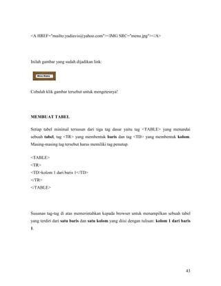 43 
A HREF=mailto:yudiavis@yahoo.comIMG SRC=menu.jpg/A 
Inilah gambar yang sudah dijadikan link: 
Cobalah klik gambar tersebut untuk mengetesnya! 
MEMBUAT TABEL 
Setiap tabel minimal tersusun dari tiga tag dasar yaitu tag TABLE yang menandai 
sebuah tabel, tag TR yang membentuk baris dan tag TD yang membentuk kolom. 
Masing-masing tag tersebut harus memiliki tag penutup. 
TABLE 
TR 
TDkolom 1 dari baris 1/TD 
/TR 
/TABLE 
Susunan tag-tag di atas memerintahkan kepada browser untuk menampilkan sebuah tabel 
yang terdiri dari satu baris dan satu kolom yang diisi dengan tulisan: kolom 1 dari baris 
1. 
 