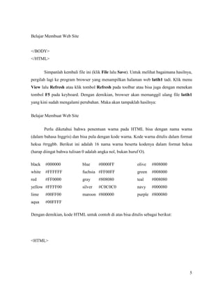 5 
Belajar Membuat Web Site 
</BODY> 
</HTML> 
Simpanlah kembali file ini (klik File lalu Save). Untuk melihat bagaimana hasilnya, 
pergilah lagi ke program browser yang menampilkan halaman web latih1 tadi. Klik menu 
View lalu Refresh atau klik tombol Refresh pada toolbar atau bisa juga dengan menekan 
tombol F5 pada keyboard. Dengan demikian, browser akan memanggil ulang file latih1 
yang kini sudah mengalami perubahan. Maka akan tampaklah hasilnya: 
Belajar Membuat Web Site 
Perlu diketahui bahwa penentuan warna pada HTML bisa dengan nama warna 
(dalam bahasa Inggris) dan bisa pula dengan kode warna. Kode warna ditulis dalam format 
heksa #rrggbb. Berikut ini adalah 16 nama warna beserta kodenya dalam format heksa 
(harap diingat bahwa tulisan 0 adalah angka nol, bukan huruf O). 
black #000000 blue #0000FF olive #808000 
white #FFFFFF fuchsia #FF00FF green #008000 
red #FF0000 gray #808080 teal #008080 
yellow #FFFF00 silver #C0C0C0 navy #000080 
lime #00FF00 maroon #800000 purple #800080 
aqua #00FFFF 
Dengan demikian, kode HTML untuk contoh di atas bisa ditulis sebagai berikut: 
<HTML> 
 