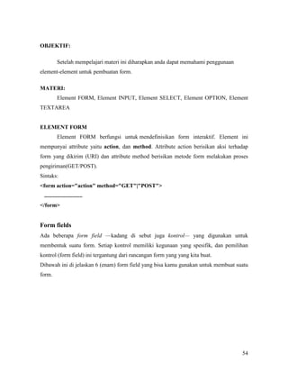 54 
OBJEKTIF: 
Setelah mempelajari materi ini diharapkan anda dapat memahami penggunaan 
element-element untuk pembuatan form. 
MATERI: 
Element FORM, Element INPUT, Element SELECT, Element OPTION, Element 
TEXTAREA 
ELEMET FORM 
Element FORM berfungsi untuk mendefinisikan form interaktif. Element ini 
mempunyai attribute yaitu action, dan method. Attribute action berisikan aksi terhadap 
form yang dikirim (URI) dan attribute method berisikan metode form melakukan proses 
pengiriman(GET/POST). 
Sintaks: 
form action=action method=GET|POST 
........................... 
/form 
Form fields 
Ada beberapa form field —kadang di sebut juga kontrol— yang digunakan untuk 
membentuk suatu form. Setiap kontrol memiliki kegunaan yang spesifik, dan pemilihan 
kontrol (form field) ini tergantung dari rancangan form yang yang kita buat. 
Dibawah ini di jelaskan 6 (enam) form field yang bisa kamu gunakan untuk membuat suatu 
form. 
 