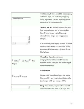 55 
fooinfo@yahoo.com 
Text box (single-line), ini adalah inputan paling 
sederhana. Tapi .. ini salah satu yang paling 
sering digunakan. Text box memungkin user 
memasukan text dalam satu baris. 
Scroling text box, mirip dengan one-line text 
box, hanya saja yang satu ini menyediakan 
banyak baris, dengan begitu bisa meng-akomudir 
isian dengan text yang panjang 
(banyak). 
K-lo sudah banyak text yang di-input, itu berarti 
nantinya ada beberapa text yang tidak terlihat 
(ngumpet), k-lo 'udak gitu — di-scrol aja biar 
bisa keliatan. 
Bakso Mie Ayam Mie 
Pangsit 
Check box, digunakan saat kamu 
menginginkan user bisa memilih satu atau 
beberapa pilihan sekaligus, atau bahkan nggak 
memilih sama sekali. 
Cowok Cewek 
Radio button 
Dengan radio button kamu hanya bisa hanya 
bisa memilih 1 opsi yang terdapat dalam daftar 
(asal jangan milih opsi merdeka !?!?!). 
Drop-down menu, pingin user bisa memilih 
dari suatu daftar atau menu ??? k-lo ya, maka 
 