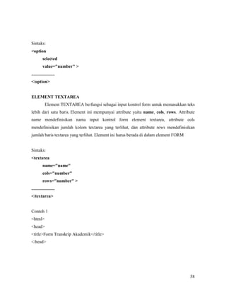 58 
Sintaks: 
option 
selected 
value=number  
..................... 
/option 
ELEMET TEXTAREA 
Element TEXTAREA berfungsi sebagai input kontrol form untuk memasukkan teks 
lebih dari satu baris. Element ini mempunyai attribute yaitu name, cols, rows. Attribute 
name mendefinisikan nama input kontrol form element textarea, attribute cols 
mendefinisikan jumlah kolom textarea yang terlihat, dan attribute rows mendefinisikan 
jumlah baris textarea yang terlihat. Element ini harus berada di dalam element FORM 
Sintaks: 
textarea 
name=name 
cols=number 
rows=number  
..................... 
/textarea 
Contoh 1 
html 
head 
titleForm Transkrip Akademik/title 
/head 
 