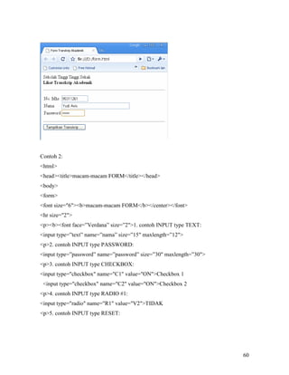 60 
Contoh 2: 
html 
headtitlemacam-macam FORM/title/head 
body 
form 
font size=6bmacam-macam FORM/b/center/font 
hr size=2 
pbfont face=”Verdana” size=”21. contoh INPUT type TEXT: 
input type=”text” name=”nama” size=”15 maxlength=”12 
p2. contoh INPUT type PASSWORD: 
input type=”password” name=”password” size=”30 maxlength=”30 
p3. contoh INPUT type CHECKBOX: 
input type=checkbox name=C1 value=ONCheckbox 1 
input type=checkbox name=C2 value=ONCheckbox 2 
p4. contoh INPUT type RADIO #1: 
input type=radio name=R1 value=V2TIDAK 
p5. contoh INPUT type RESET: 
 