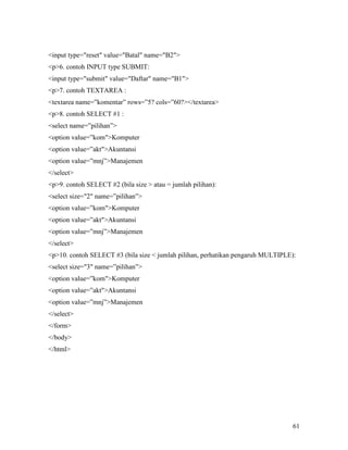 input type=reset value=Batal name=B2 
p6. contoh INPUT type SUBMIT: 
input type=submit value=Daftar name=B1 
p7. contoh TEXTAREA : 
textarea name=”komentar” rows=”5? cols=”60?/textarea 
p8. contoh SELECT #1 : 
select name=”pilihan” 
option value=”komKomputer 
option value=”aktAkuntansi 
option value=”mnj”Manajemen 
/select 
p9. contoh SELECT #2 (bila size  atau = jumlah pilihan): 
select size=2 name=”pilihan” 
option value=”komKomputer 
option value=”aktAkuntansi 
option value=”mnj”Manajemen 
/select 
p10. contoh SELECT #3 (bila size  jumlah pilihan, perhatikan pengaruh MULTIPLE): 
select size=3 name=”pilihan” 
option value=”komKomputer 
option value=”aktAkuntansi 
option value=”mnj”Manajemen 
/select 
/form 
/body 
/html 
61 
 